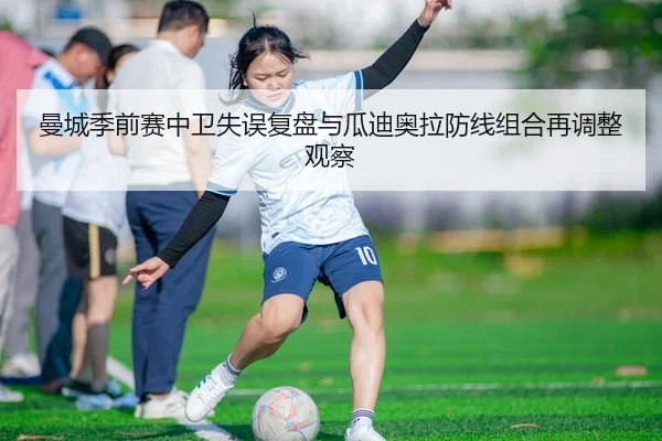 曼城季前赛中卫失误复盘与瓜迪奥拉防线组合再调整观察